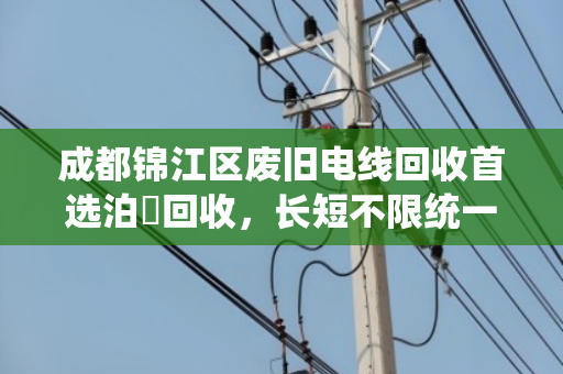 成都锦江区废旧电线回收首选泊祎回收，长短不限统一报价
