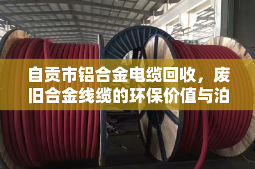 自贡市铝合金电缆回收，废旧合金线缆的环保价值与泊祎回收的专业服务