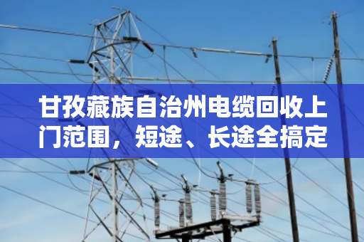 甘孜藏族自治州电缆回收上门范围，短途、长途全搞定，泊祎回收让线缆变废为宝