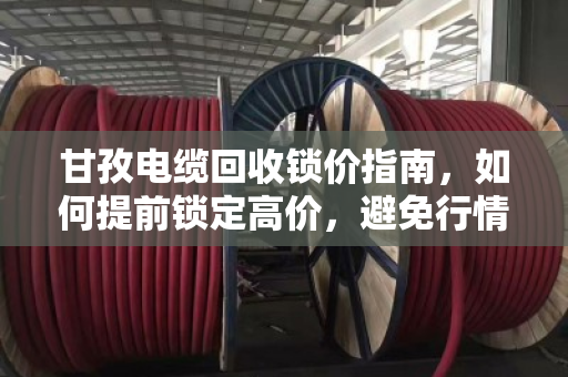 甘孜电缆回收锁价指南,如何提前锁定高价,避免行情波动损失? 甘孜电缆回收锁价指南,如何提前锁定高价,避免行情波动损失?