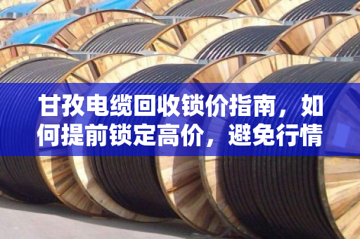 甘孜电缆回收锁价指南,如何提前锁定高价,避免行情波动损失? 甘孜电缆回收锁价指南,如何提前锁定高价,避免行情波动损失?
