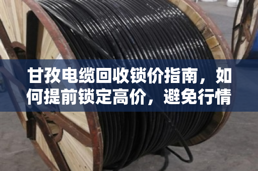 甘孜电缆回收锁价指南，如何提前锁定高价，避免行情波动损失？
