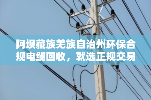 阿坝藏族羌族自治州环保合规电缆回收,就选正规交易渠道 阿坝藏族羌族自治州环保合规电缆回收,就选正规交易渠道