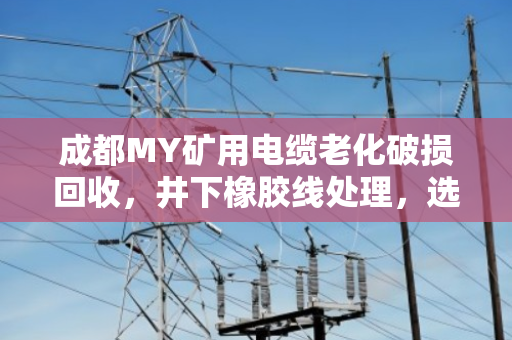成都MY矿用电缆老化破损回收，井下橡胶线处理，选对路子不踩坑