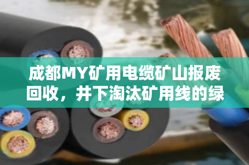 成都MY矿用电缆矿山报废回收，井下淘汰矿用线的绿色归宿与价值重塑