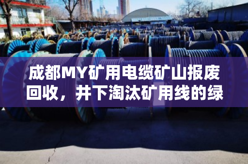 成都MY矿用电缆矿山报废回收，井下淘汰矿用线的绿色归宿与价值重塑