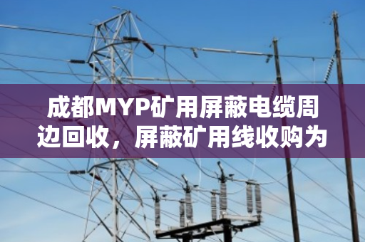 成都MYP矿用屏蔽电缆周边回收，屏蔽矿用线收购为何选择泊祎回收？