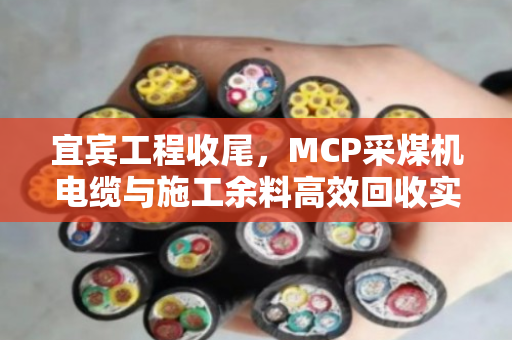宜宾工程收尾,MCP采煤机电缆与施工余料高效回收实录 宜宾工程收尾,MCP采煤机电缆与施工余料高效回收实录
