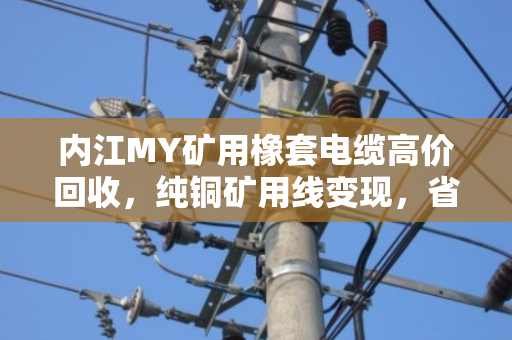 内江MY矿用橡套电缆高价回收，纯铜矿用线变现，省心又赚钱