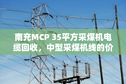 南充MCP 35平方采煤机电缆回收,中型采煤机线的价值再生与环保新路径 南充MCP 35平方采煤机电缆回收,中型采煤机线的价值再生与环保新路径