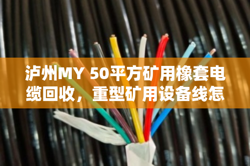 泸州MY 50平方矿用橡套电缆回收,重型矿用设备线怎么处理?泊祎回收给你讲透 泸州MY 50平方矿用橡套电缆回收,重型矿用设备线怎么处理?泊祎回收给你讲透