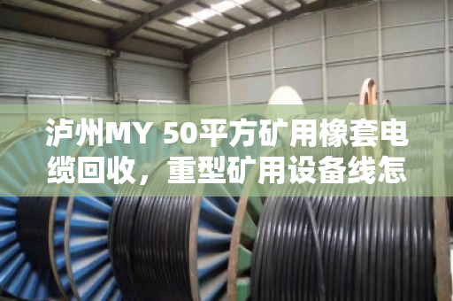 泸州MY 50平方矿用橡套电缆回收，重型矿用设备线怎么处理？泊祎回收给你讲透