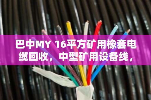 巴中MY 16平方矿用橡套电缆回收,中型矿用设备线,别让铜芯空转 巴中MY 16平方矿用橡套电缆回收,中型矿用设备线,别让铜芯空转