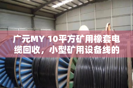 广元MY 10平方矿用橡套电缆回收，小型矿用设备线的资源再生与价值重塑