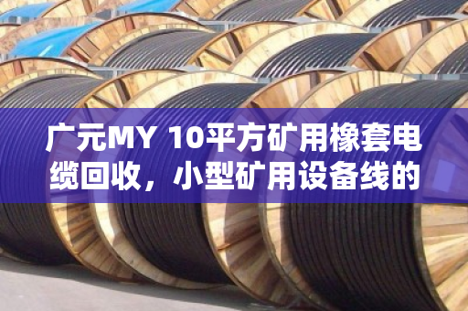 广元MY 10平方矿用橡套电缆回收，小型矿用设备线的资源再生与价值重塑