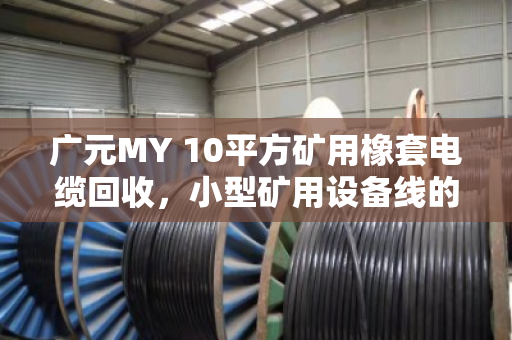 广元MY 10平方矿用橡套电缆回收，小型矿用设备线的资源再生与价值重塑