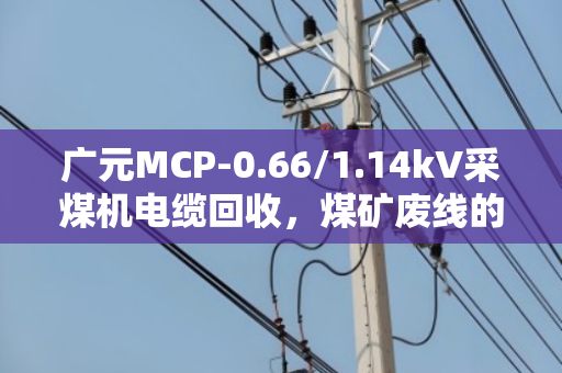 广元MCP-0.66/1.14kV采煤机电缆回收,煤矿废线的价值重生之路 广元MCP-0.66/1.14kV采煤机电缆回收,煤矿废线的价值重生之路