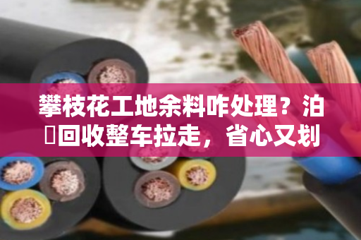 攀枝花工地余料咋处理？泊祎回收整车拉走，省心又划算