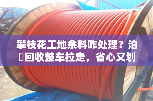 攀枝花工地余料咋处理？泊祎回收整车拉走，省心又划算