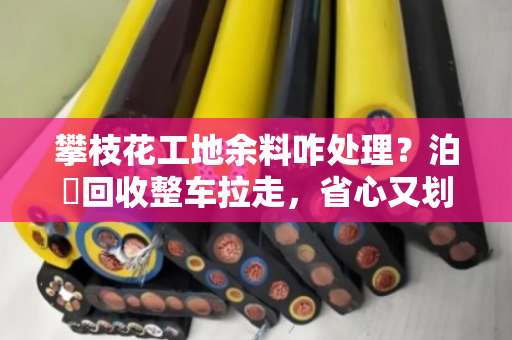 攀枝花工地余料咋处理？泊祎回收整车拉走，省心又划算