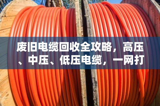 废旧电缆回收全攻略，高压、中压、低压电缆，一网打尽，价格透明更省心