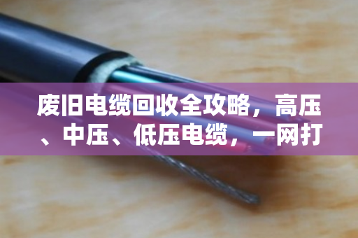 废旧电缆回收全攻略，高压、中压、低压电缆，一网打尽，价格透明更省心