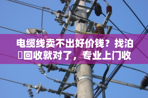 电缆线卖不出好价钱？找泊祎回收就对了，专业上门收购省心又划算