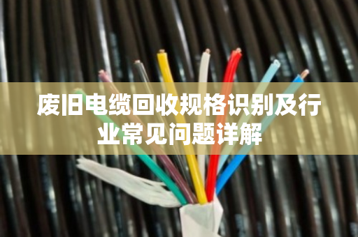 废旧电缆回收规格识别及行业常见问题详解