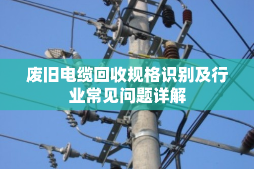 废旧电缆回收规格识别及行业常见问题详解