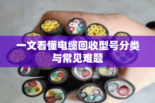 一文看懂电缆回收型号分类与常见难题 一文看懂电缆回收型号分类与常见难题