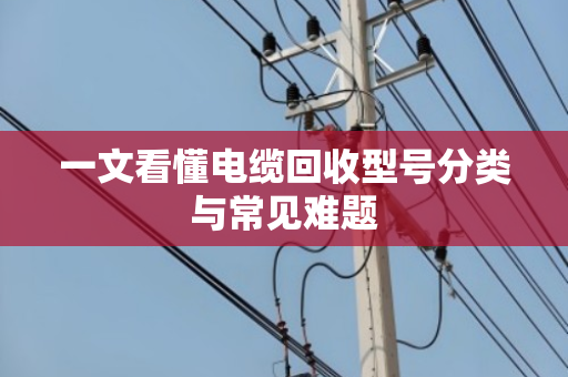 一文看懂电缆回收型号分类与常见难题