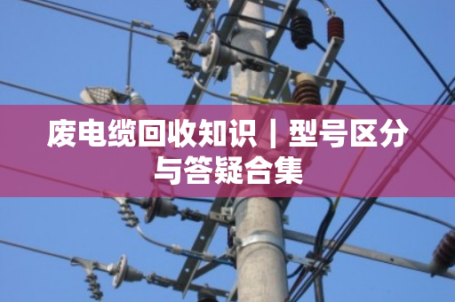 废电缆回收知识|型号区分与答疑合集 废电缆回收知识|型号区分与答疑合集