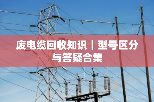 废电缆回收知识|型号区分与答疑合集 废电缆回收知识|型号区分与答疑合集