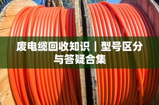 废电缆回收知识｜型号区分与答疑合集