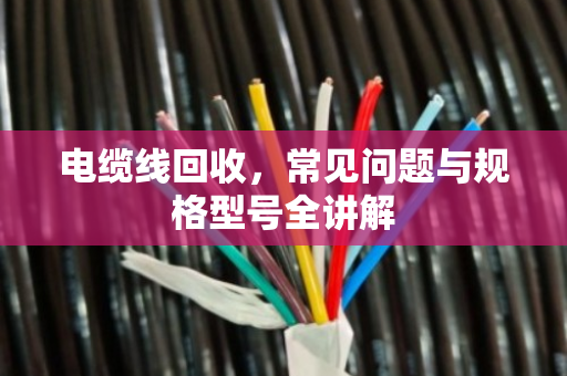 电缆线回收,常见问题与规格型号全讲解 电缆线回收,常见问题与规格型号全讲解