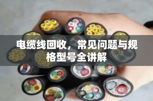 电缆线回收，常见问题与规格型号全讲解