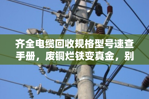 齐全电缆回收规格型号速查手册，废铜烂铁变真金，别让旧电缆在墙角吃灰
