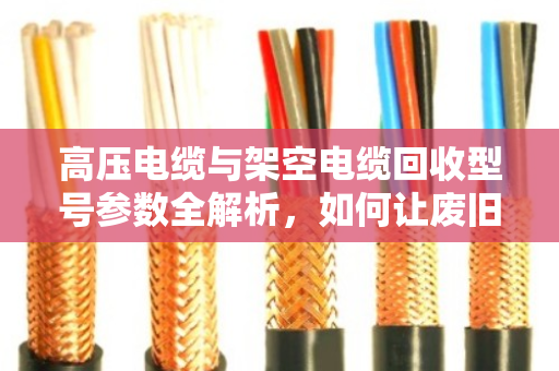 高压电缆与架空电缆回收型号参数全解析，如何让废旧电缆变现更值钱？