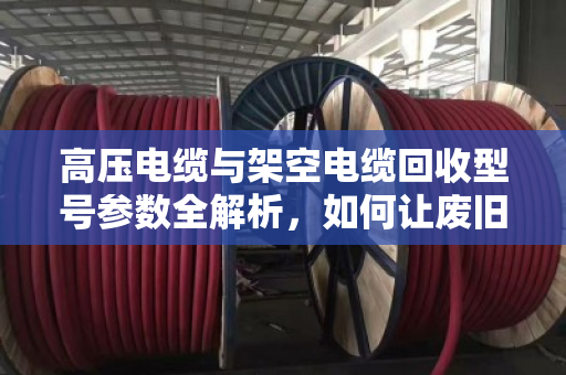 高压电缆与架空电缆回收型号参数全解析，如何让废旧电缆变现更值钱？