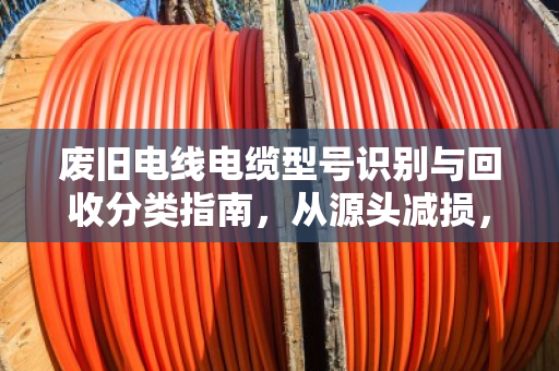 废旧电线电缆型号识别与回收分类指南，从源头减损，为环境加分