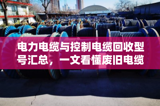 电力电缆与控制电缆回收型号汇总,一文看懂废旧电缆价值 电力电缆与控制电缆回收型号汇总,一文看懂废旧电缆价值