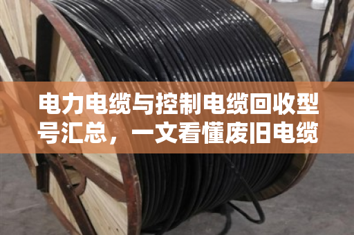 电力电缆与控制电缆回收型号汇总，一文看懂废旧电缆价值