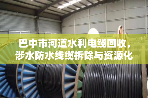 巴中市河道水利电缆回收,涉水防水线缆拆除与资源化利用的专业实践 巴中市河道水利电缆回收,涉水防水线缆拆除与资源化利用的专业实践