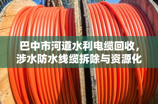 巴中市河道水利电缆回收,涉水防水线缆拆除与资源化利用的专业实践 巴中市河道水利电缆回收,涉水防水线缆拆除与资源化利用的专业实践