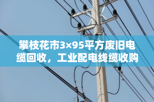 攀枝花市3×95平方废旧电缆回收，工业配电线缆收购的那些事