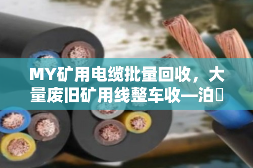 MY矿用电缆批量回收，大量废旧矿用线整车收—泊祎回收为您一站式解决矿山线缆积压难题