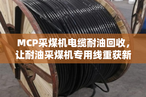 MCP采煤机电缆耐油回收，让耐油采煤机专用线重获新生，省心又划算