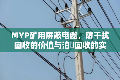 MYP矿用屏蔽电缆，防干扰回收的价值与泊祎回收的实战经验