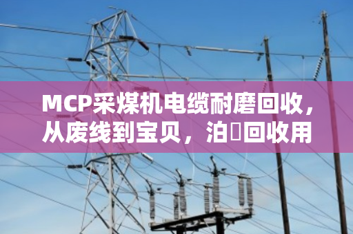 MCP采煤机电缆耐磨回收，从废线到宝贝，泊祎回收用专业说话