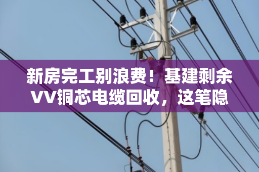 新房完工别浪费!基建剩余VV铜芯电缆回收,这笔隐藏财富你发现了吗? 新房完工别浪费!基建剩余VV铜芯电缆回收,这笔隐藏财富你发现了吗?
